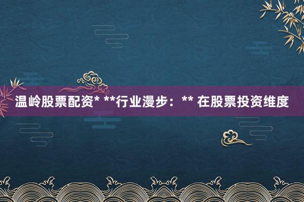 温岭股票配资* **行业漫步：** 在股票投资维度