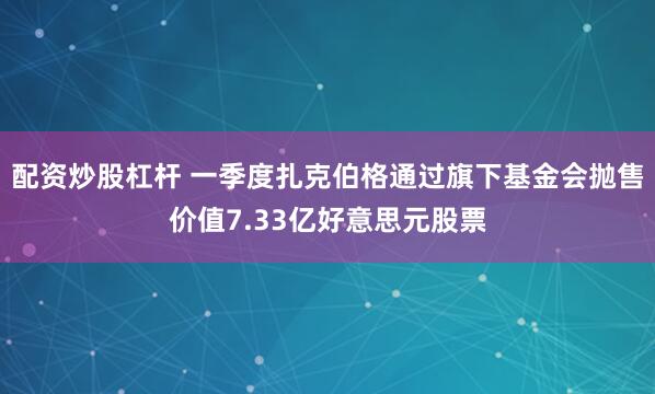配资炒股杠杆 一季度扎克伯格通过旗下基金会抛售价值7.33亿好意思元股票