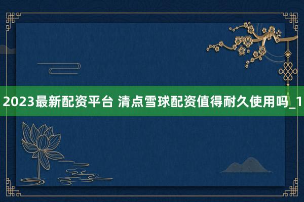 2023最新配资平台 清点雪球配资值得耐久使用吗_1