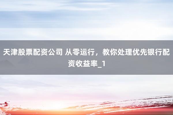 天津股票配资公司 从零运行，教你处理优先银行配资收益率_1