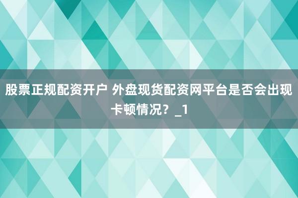股票正规配资开户 外盘现货配资网平台是否会出现卡顿情况？_1