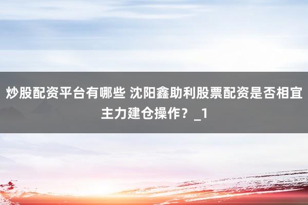 炒股配资平台有哪些 沈阳鑫助利股票配资是否相宜主力建仓操作？_1