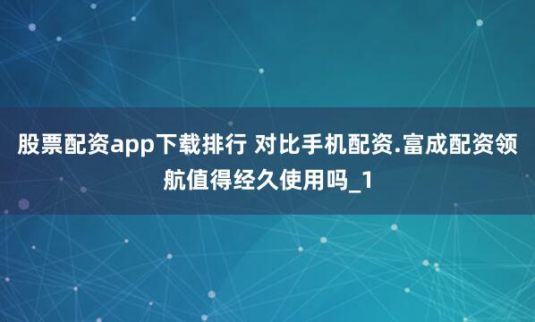 股票配资app下载排行 对比手机配资.富成配资领航值得经久使用吗_1