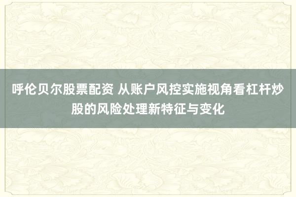 呼伦贝尔股票配资 从账户风控实施视角看杠杆炒股的风险处理新特征与变化