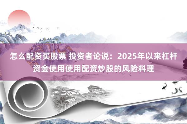 怎么配资买股票 投资者论说：2025年以来杠杆资金使用使用配资炒股的风险料理